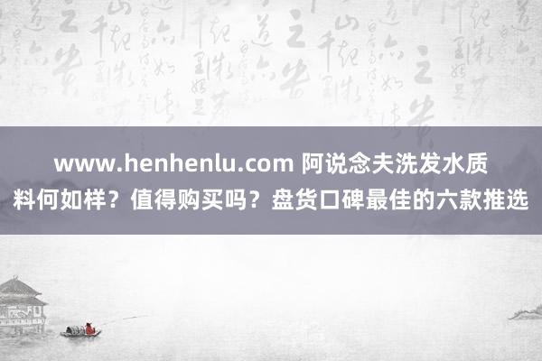 www.henhenlu.com 阿说念夫洗发水质料何如样？值得购买吗？盘货口碑最佳的六款推选