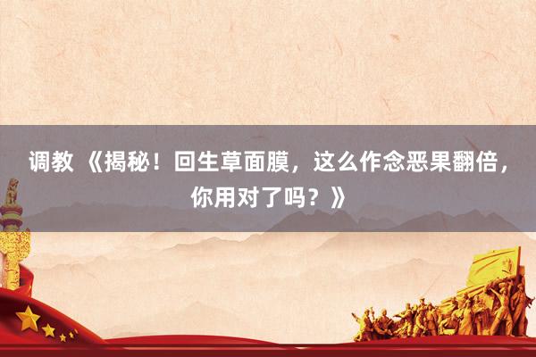 调教 《揭秘！回生草面膜，这么作念恶果翻倍，你用对了吗？》