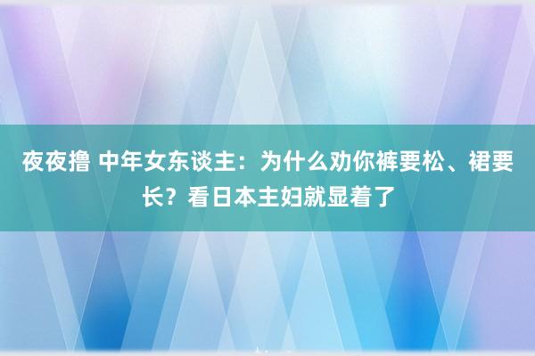 夜夜撸 中年女东谈主：为什么劝你裤要松、裙要长？看日本主妇就显着了