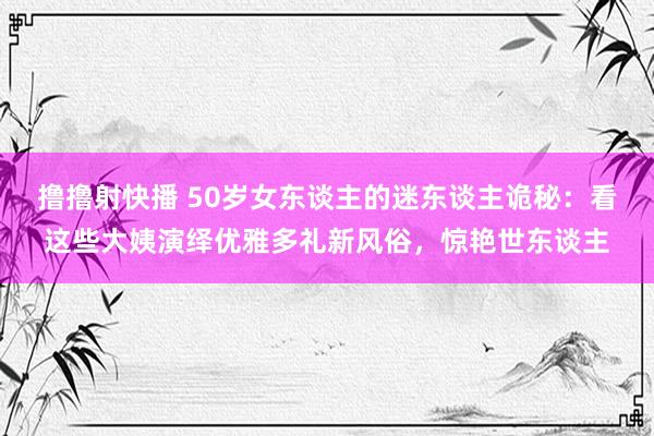 撸撸射快播 50岁女东谈主的迷东谈主诡秘：看这些大姨演绎优雅多礼新风俗，惊艳世东谈主