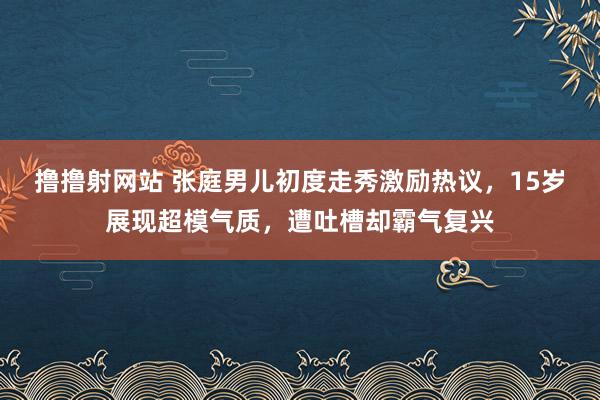 撸撸射网站 张庭男儿初度走秀激励热议，15岁展现超模气质，遭吐槽却霸气复兴