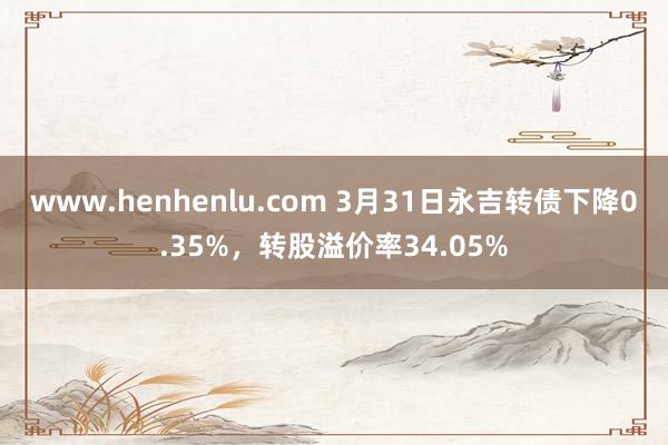 www.henhenlu.com 3月31日永吉转债下降0.35%，转股溢价率34.05%