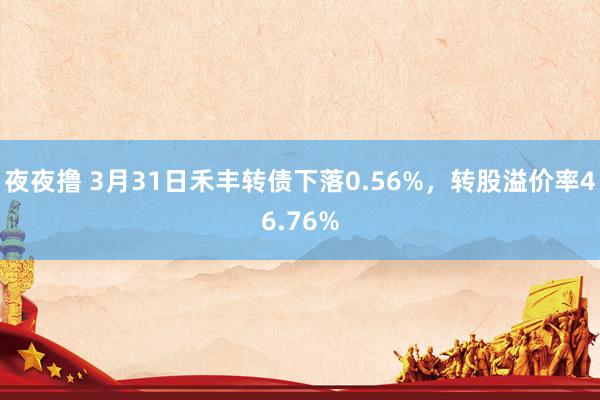 夜夜撸 3月31日禾丰转债下落0.56%,转股溢价率46.76%