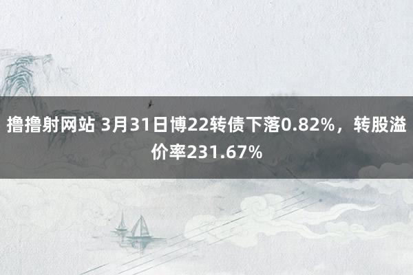 撸撸射网站 3月31日博22转债下落0.82%，转股溢价率231.67%