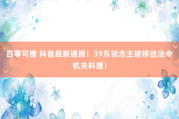 百事可撸 抖音最新通报！39东说念主被移送法令机关料理！