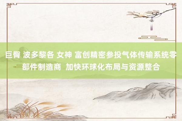 巨臀 波多黎各 女神 富创精密参投气体传输系统零部件制造商  加快环球化布局与资源整合
