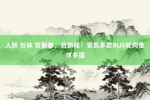 人妖 丝袜 贺新春，启新程！安凯多款BUS驶向全球多国