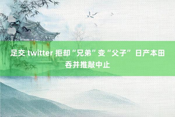 足交 twitter 拒却“兄弟”变“父子” 日产本田吞并推敲中止