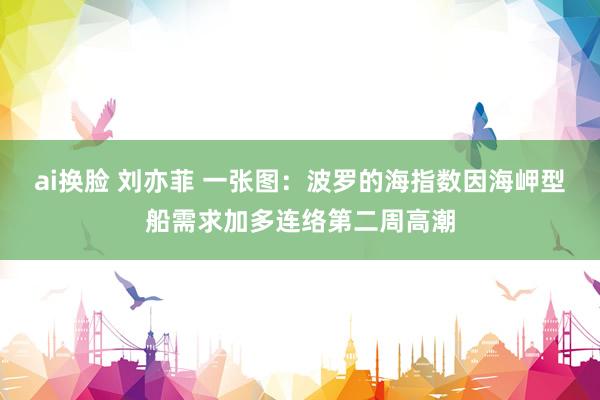 ai换脸 刘亦菲 一张图：波罗的海指数因海岬型船需求加多连络第二周高潮