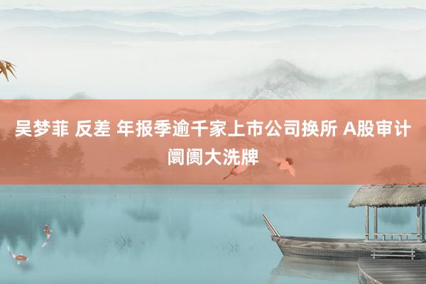 吴梦菲 反差 年报季逾千家上市公司换所 A股审计阛阓大洗牌