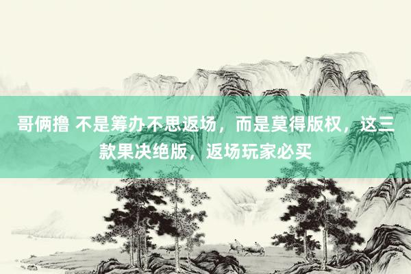 哥俩撸 不是筹办不思返场，而是莫得版权，这三款果决绝版，返场玩家必买