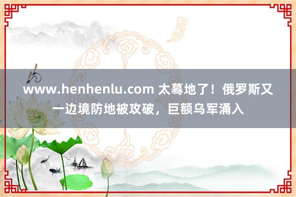 www.henhenlu.com 太蓦地了！俄罗斯又一边境防地被攻破，巨额乌军涌入