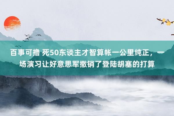 百事可撸 死50东谈主才智算帐一公里纯正，一场演习让好意思军撤销了登陆胡塞的打算