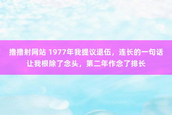 撸撸射网站 1977年我提议退伍，连长的一句话让我根除了念头，第二年作念了排长