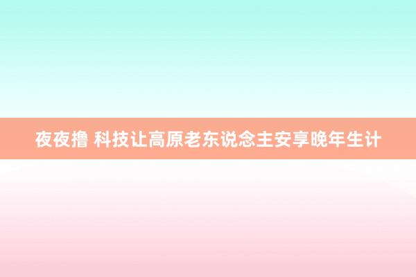 夜夜撸 科技让高原老东说念主安享晚年生计