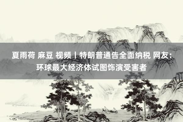 夏雨荷 麻豆 视频丨特朗普通告全面纳税 网友：环球最大经济体试图饰演受害者
