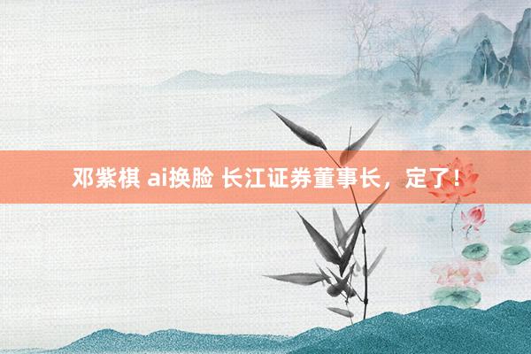 邓紫棋 ai换脸 长江证券董事长，定了！