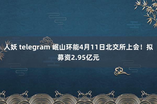人妖 telegram 岷山环能4月11日北交所上会！拟募资2.95亿元
