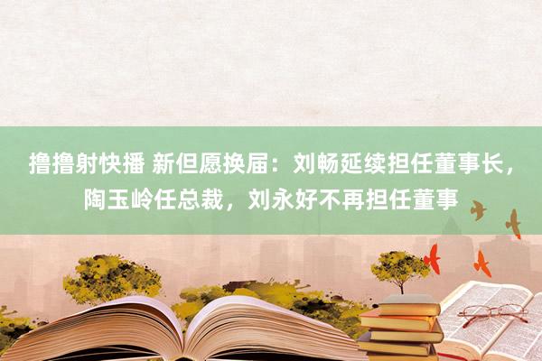 撸撸射快播 新但愿换届：刘畅延续担任董事长，陶玉岭任总裁，刘永好不再担任董事