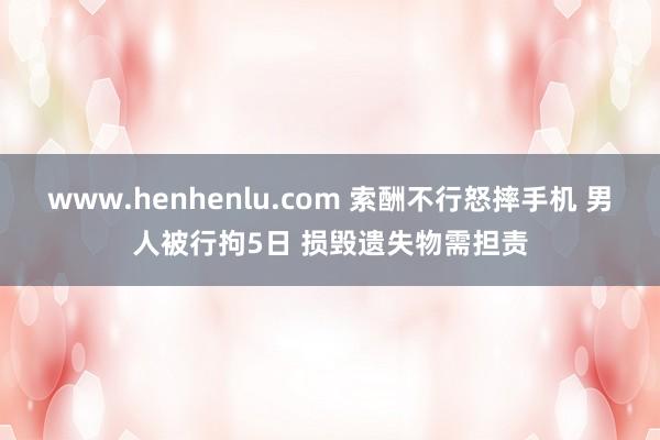 www.henhenlu.com 索酬不行怒摔手机 男人被行拘5日 损毁遗失物需担责