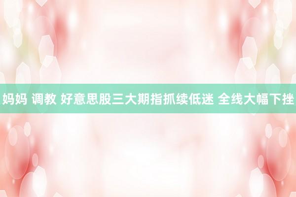妈妈 调教 好意思股三大期指抓续低迷 全线大幅下挫