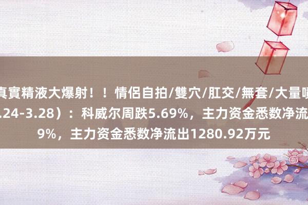 真實精液大爆射！！情侶自拍/雙穴/肛交/無套/大量噴精 本周盘货（3.24-3.28）：科威尔周跌5.69%，主力资金悉数净流出1280.92万元