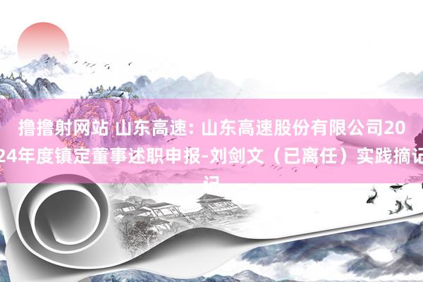 撸撸射网站 山东高速: 山东高速股份有限公司2024年度镇定董事述职申报-刘剑文（已离任）实践摘记