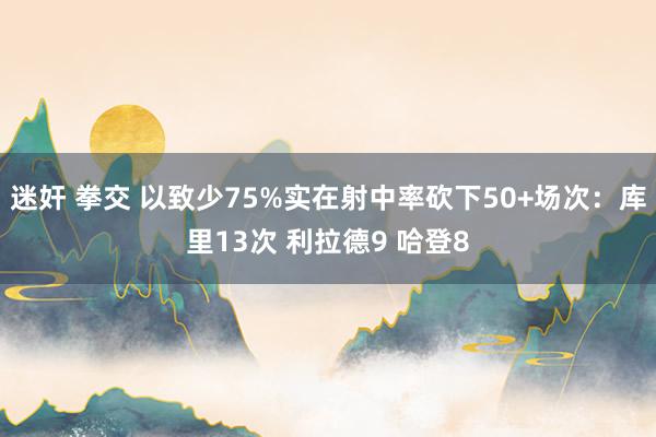 迷奸 拳交 以致少75%实在射中率砍下50+场次：库里13次 利拉德9 哈登8
