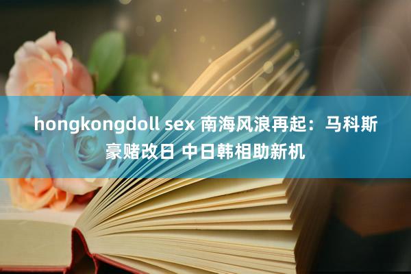 hongkongdoll sex 南海风浪再起：马科斯豪赌改日 中日韩相助新机