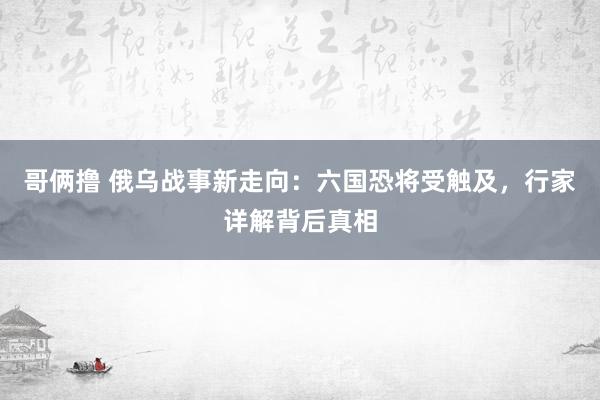 哥俩撸 俄乌战事新走向：六国恐将受触及，行家详解背后真相