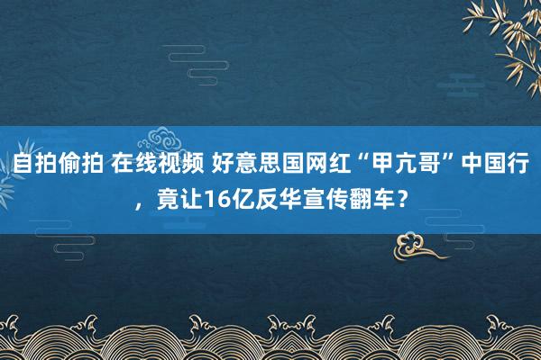 自拍偷拍 在线视频 好意思国网红“甲亢哥”中国行，竟让16亿反华宣传翻车？