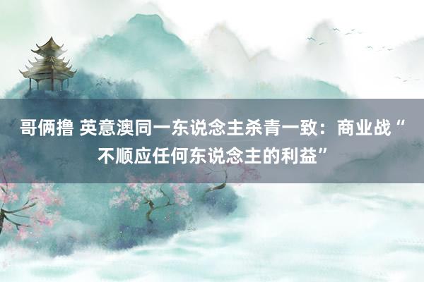 哥俩撸 英意澳同一东说念主杀青一致：商业战“不顺应任何东说念主的利益”