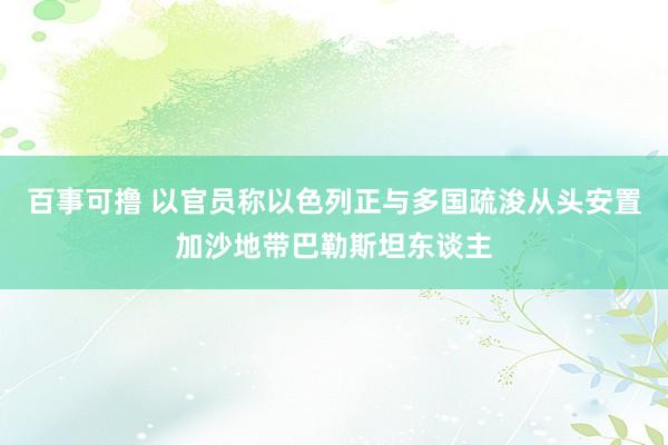 百事可撸 以官员称以色列正与多国疏浚从头安置加沙地带巴勒斯坦东谈主