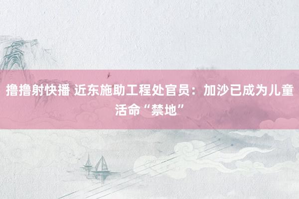 撸撸射快播 近东施助工程处官员：加沙已成为儿童活命“禁地”