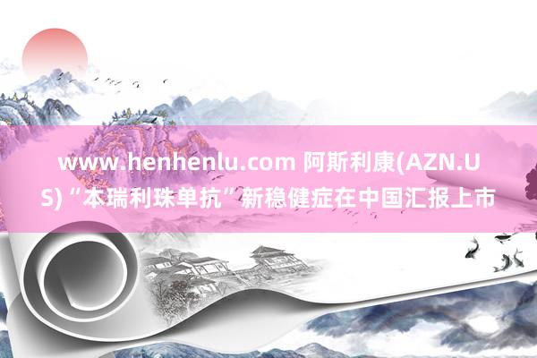 www.henhenlu.com 阿斯利康(AZN.US)“本瑞利珠单抗”新稳健症在中国汇报上市