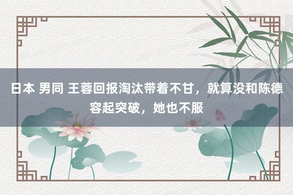 日本 男同 王蓉回报淘汰带着不甘，就算没和陈德容起突破，她也不服