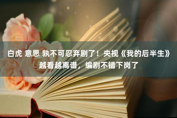 白虎 意思 孰不可忍弃剧了！央视《我的后半生》越看越离谱，编剧不错下岗了