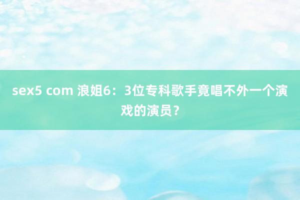 sex5 com 浪姐6：3位专科歌手竟唱不外一个演戏的演员？