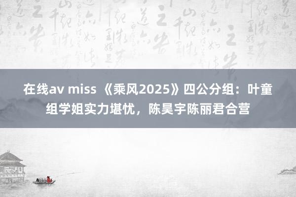 在线av miss 《乘风2025》四公分组：叶童组学姐实力堪忧，陈昊宇陈丽君合营