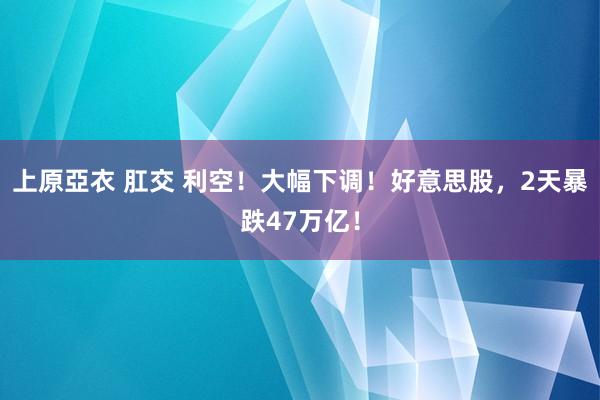 上原亞衣 肛交 利空！大幅下调！好意思股，2天暴跌47万亿！