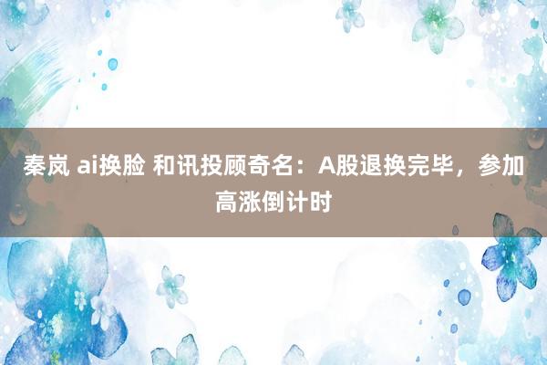 秦岚 ai换脸 和讯投顾奇名：A股退换完毕，参加高涨倒计时