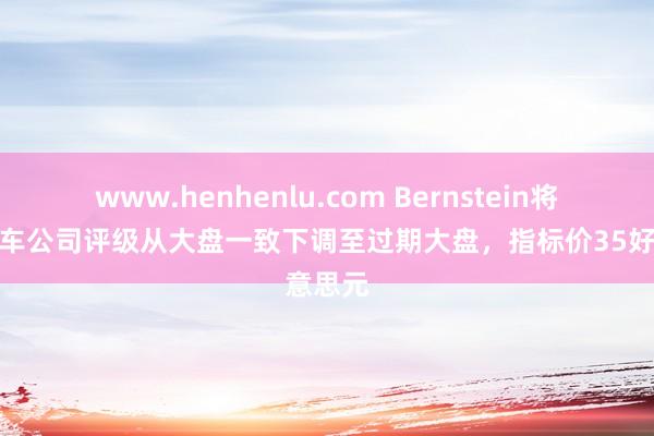 www.henhenlu.com Bernstein将通用汽车公司评级从大盘一致下调至过期大盘，指标价35好意思元