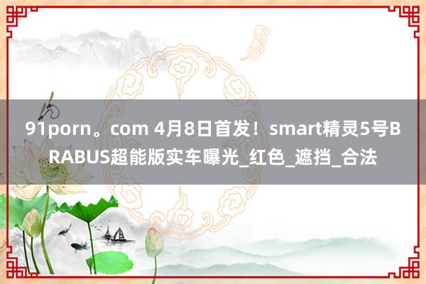 91porn。com 4月8日首发！smart精灵5号BRABUS超能版实车曝光_红色_遮挡_合法