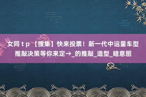 女同 t p 【搜集】快来投票！新一代中运量车型推敲决策等你来定→_的推敲_造型_暗意图