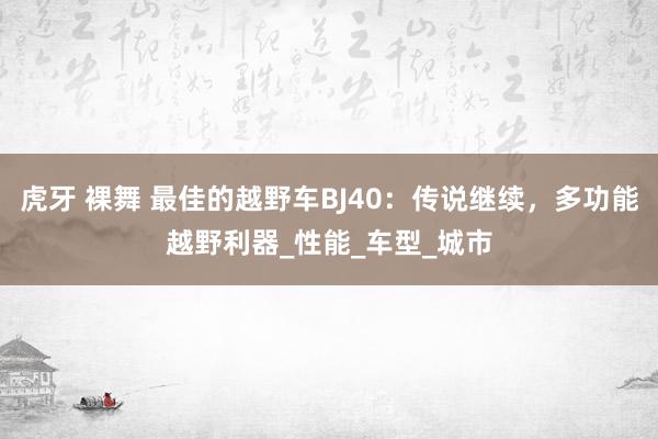 虎牙 裸舞 最佳的越野车BJ40：传说继续，多功能越野利器_性能_车型_城市
