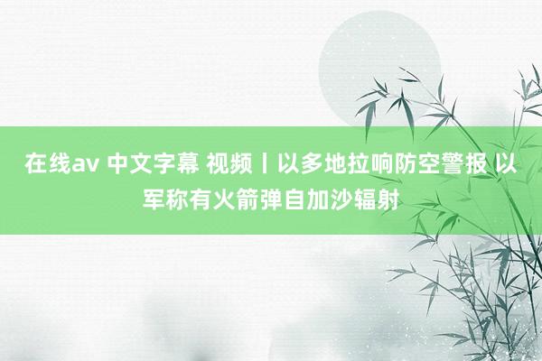 在线av 中文字幕 视频丨以多地拉响防空警报 以军称有火箭弹自加沙辐射