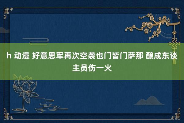 h 动漫 好意思军再次空袭也门皆门萨那 酿成东谈主员伤一火