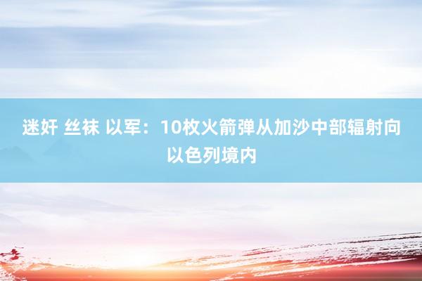 迷奸 丝袜 以军：10枚火箭弹从加沙中部辐射向以色列境内