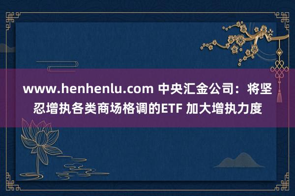 www.henhenlu.com 中央汇金公司：将坚忍增执各类商场格调的ETF 加大增执力度