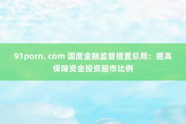 91porn. com 国度金融监督措置总局：提高保障资金投资股市比例